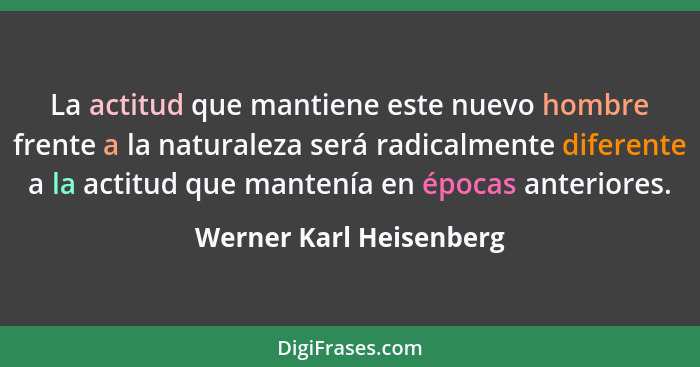 La actitud que mantiene este nuevo hombre frente a la naturaleza será radicalmente diferente a la actitud que mantenía en épo... - Werner Karl Heisenberg