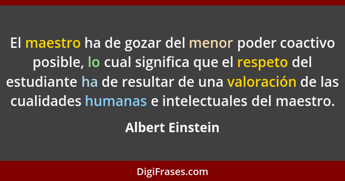 El maestro ha de gozar del menor poder coactivo posible, lo cual significa que el respeto del estudiante ha de resultar de una valor... - Albert Einstein