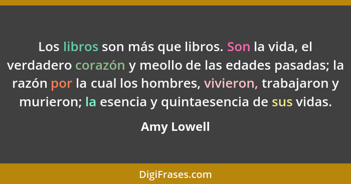 Los libros son más que libros. Son la vida, el verdadero corazón y meollo de las edades pasadas; la razón por la cual los hombres, vivier... - Amy Lowell