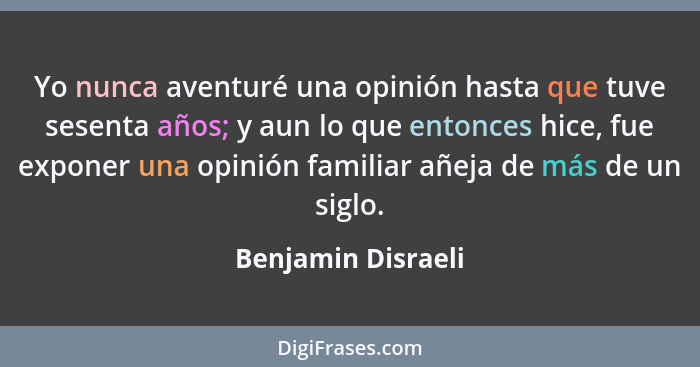 Yo nunca aventuré una opinión hasta que tuve sesenta años; y aun lo que entonces hice, fue exponer una opinión familiar añeja de m... - Benjamin Disraeli