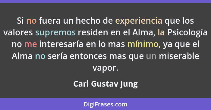 Si no fuera un hecho de experiencia que los valores supremos residen en el Alma, la Psicología no me interesaría en lo mas mínimo,... - Carl Gustav Jung