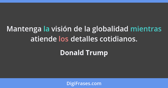 Mantenga la visión de la globalidad mientras atiende los detalles cotidianos.... - Donald Trump