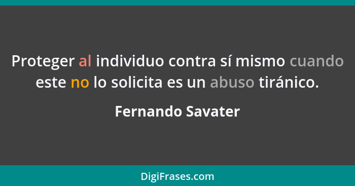 Proteger al individuo contra sí mismo cuando este no lo solicita es un abuso tiránico.... - Fernando Savater