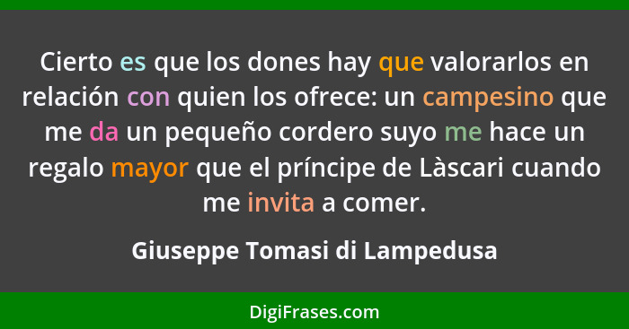 Cierto es que los dones hay que valorarlos en relación con quien los ofrece: un campesino que me da un pequeño cordero... - Giuseppe Tomasi di Lampedusa