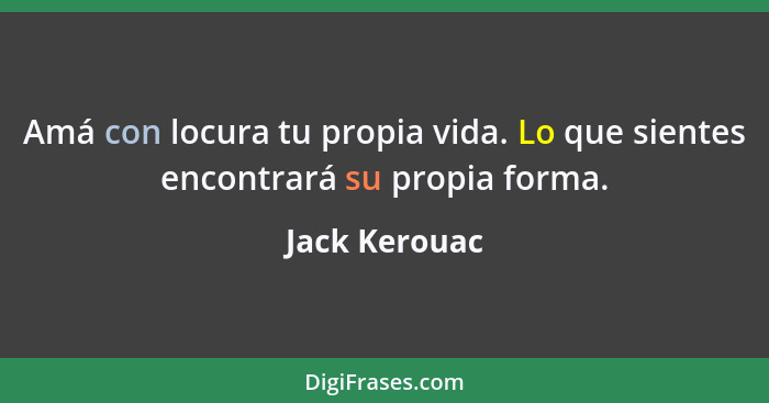 Amá con locura tu propia vida. Lo que sientes encontrará su propia forma.... - Jack Kerouac