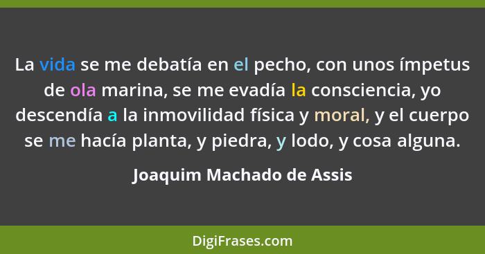 La vida se me debatía en el pecho, con unos ímpetus de ola marina, se me evadía la consciencia, yo descendía a la inmovilid... - Joaquim Machado de Assis