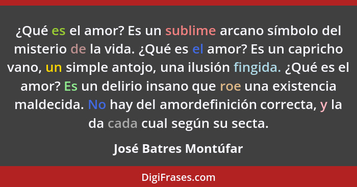 ¿Qué es el amor? Es un sublime arcano símbolo del misterio de la vida. ¿Qué es el amor? Es un capricho vano, un simple antojo,... - José Batres Montúfar