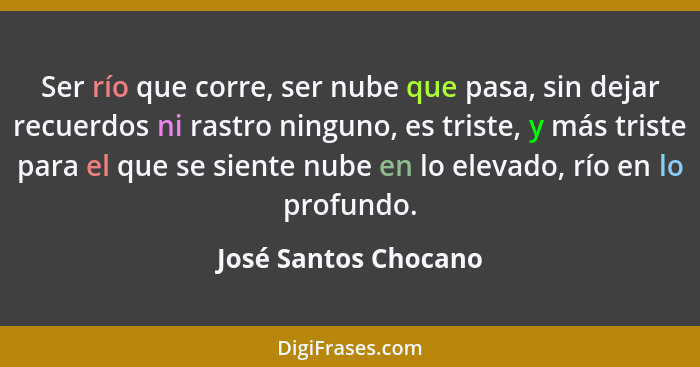 Ser río que corre, ser nube que pasa, sin dejar recuerdos ni rastro ninguno, es triste, y más triste para el que se siente nube... - José Santos Chocano