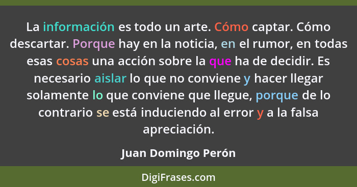 La información es todo un arte. Cómo captar. Cómo descartar. Porque hay en la noticia, en el rumor, en todas esas cosas una acció... - Juan Domingo Perón