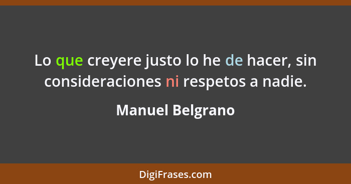 Lo que creyere justo lo he de hacer, sin consideraciones ni respetos a nadie.... - Manuel Belgrano