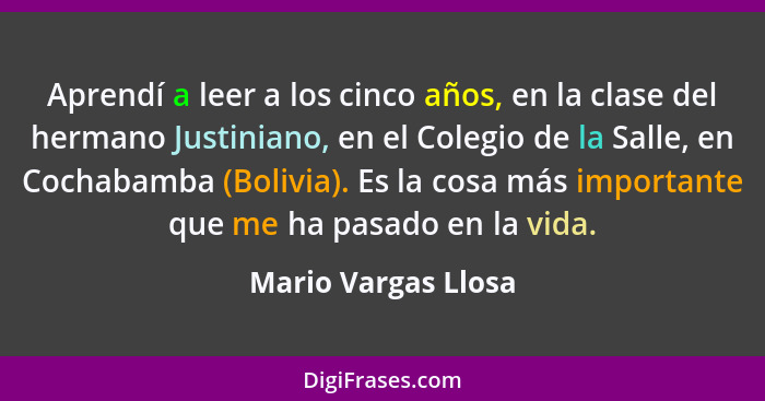 Aprendí a leer a los cinco años, en la clase del hermano Justiniano, en el Colegio de la Salle, en Cochabamba (Bolivia). Es la co... - Mario Vargas Llosa