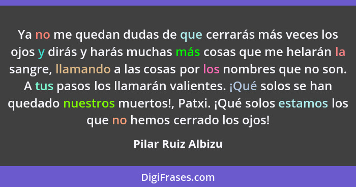 Ya no me quedan dudas de que cerrarás más veces los ojos y dirás y harás muchas más cosas que me helarán la sangre, llamando a las... - Pilar Ruiz Albizu