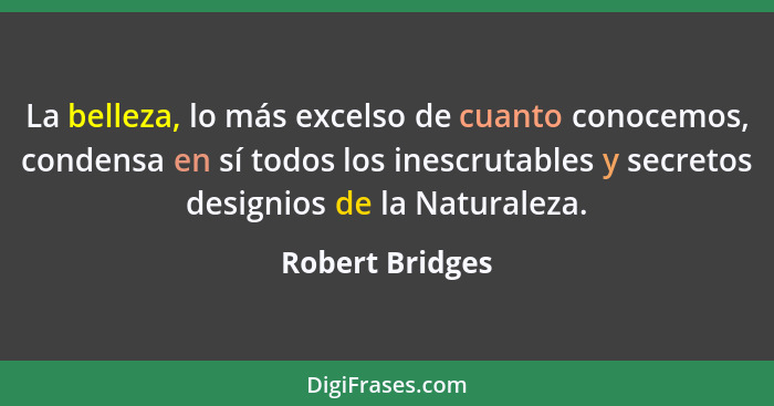 La belleza, lo más excelso de cuanto conocemos, condensa en sí todos los inescrutables y secretos designios de la Naturaleza.... - Robert Bridges