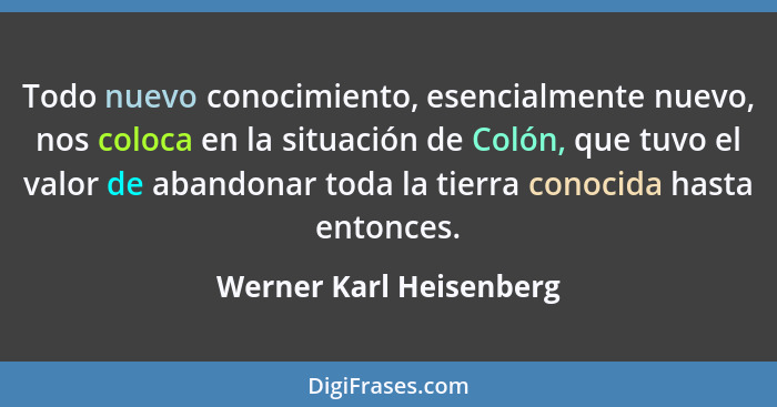 Todo nuevo conocimiento, esencialmente nuevo, nos coloca en la situación de Colón, que tuvo el valor de abandonar toda la tie... - Werner Karl Heisenberg