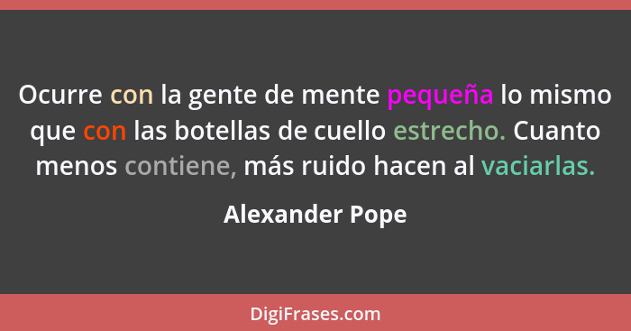 Ocurre con la gente de mente pequeña lo mismo que con las botellas de cuello estrecho. Cuanto menos contiene, más ruido hacen al vaci... - Alexander Pope