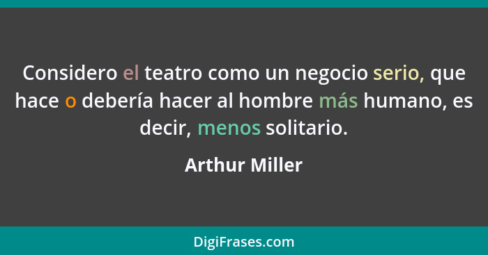 Considero el teatro como un negocio serio, que hace o debería hacer al hombre más humano, es decir, menos solitario.... - Arthur Miller