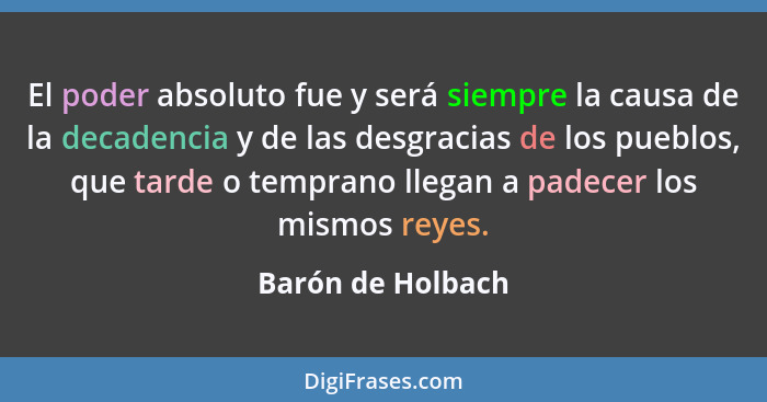 El poder absoluto fue y será siempre la causa de la decadencia y de las desgracias de los pueblos, que tarde o temprano llegan a pa... - Barón de Holbach