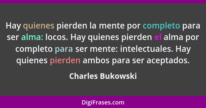 Hay quienes pierden la mente por completo para ser alma: locos. Hay quienes pierden el alma por completo para ser mente: intelectua... - Charles Bukowski