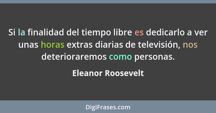 Si la finalidad del tiempo libre es dedicarlo a ver unas horas extras diarias de televisión, nos deterioraremos como personas.... - Eleanor Roosevelt