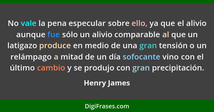 No vale la pena especular sobre ello, ya que el alivio aunque fue sólo un alivio comparable al que un latigazo produce en medio de una g... - Henry James