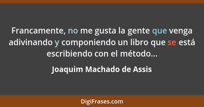 Francamente, no me gusta la gente que venga adivinando y componiendo un libro que se está escribiendo con el método...... - Joaquim Machado de Assis