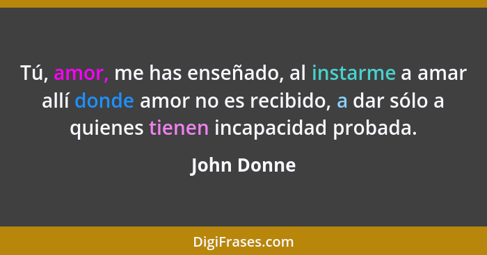 Tú, amor, me has enseñado, al instarme a amar allí donde amor no es recibido, a dar sólo a quienes tienen incapacidad probada.... - John Donne