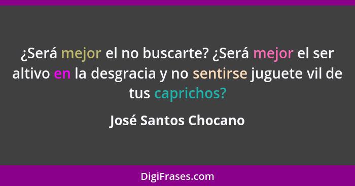 ¿Será mejor el no buscarte? ¿Será mejor el ser altivo en la desgracia y no sentirse juguete vil de tus caprichos?... - José Santos Chocano