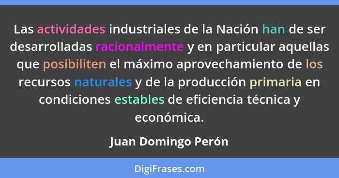 Las actividades industriales de la Nación han de ser desarrolladas racionalmente y en particular aquellas que posibiliten el máxi... - Juan Domingo Perón