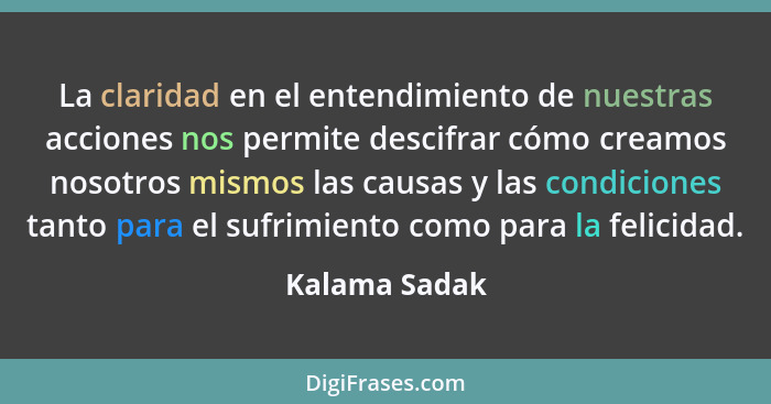 La claridad en el entendimiento de nuestras acciones nos permite descifrar cómo creamos nosotros mismos las causas y las condiciones ta... - Kalama Sadak