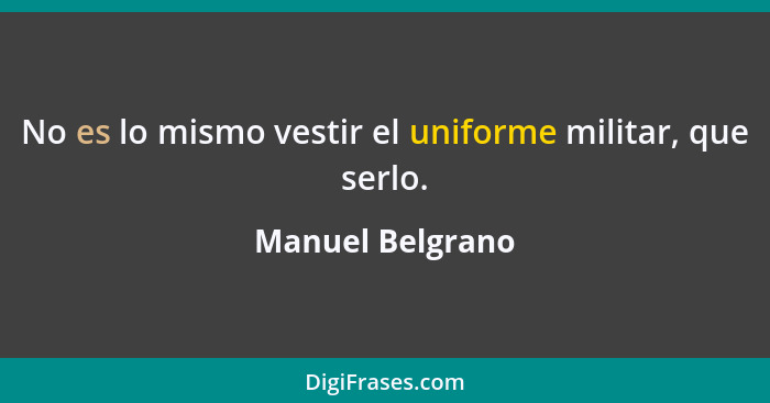 No es lo mismo vestir el uniforme militar, que serlo.... - Manuel Belgrano