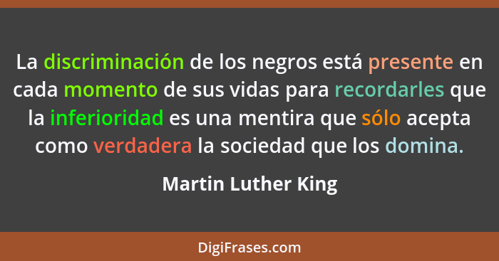 La discriminación de los negros está presente en cada momento de sus vidas para recordarles que la inferioridad es una mentira qu... - Martin Luther King