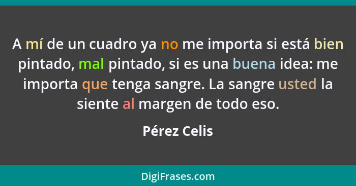 A mí de un cuadro ya no me importa si está bien pintado, mal pintado, si es una buena idea: me importa que tenga sangre. La sangre usted... - Pérez Celis