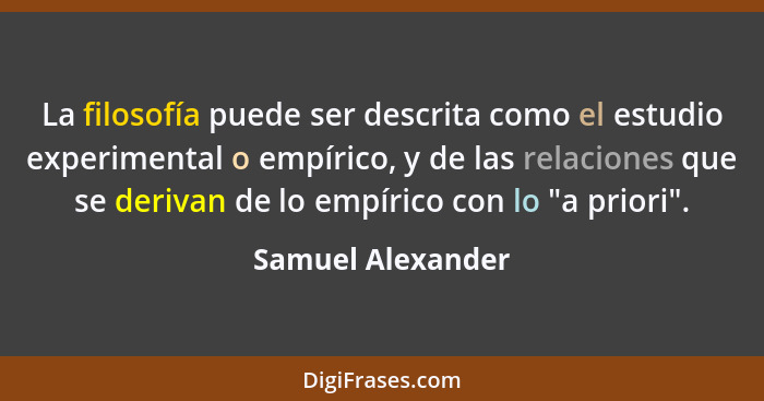 La filosofía puede ser descrita como el estudio experimental o empírico, y de las relaciones que se derivan de lo empírico con lo "... - Samuel Alexander