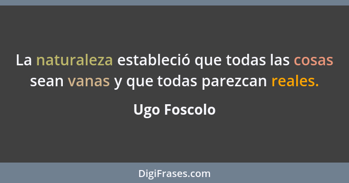 La naturaleza estableció que todas las cosas sean vanas y que todas parezcan reales.... - Ugo Foscolo