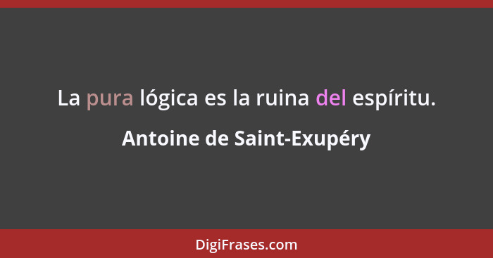 La pura lógica es la ruina del espíritu.... - Antoine de Saint-Exupéry