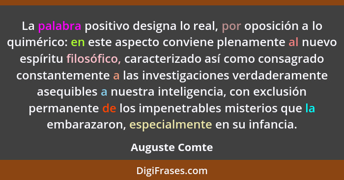 La palabra positivo designa lo real, por oposición a lo quimérico: en este aspecto conviene plenamente al nuevo espíritu filosófico, c... - Auguste Comte