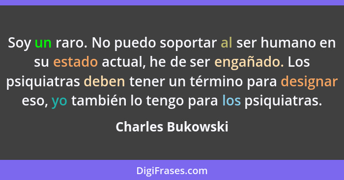 Soy un raro. No puedo soportar al ser humano en su estado actual, he de ser engañado. Los psiquiatras deben tener un término para d... - Charles Bukowski