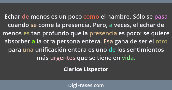 Echar de menos es un poco como el hambre. Sólo se pasa cuando se come la presencia. Pero, a veces, el echar de menos es tan profun... - Clarice Lispector