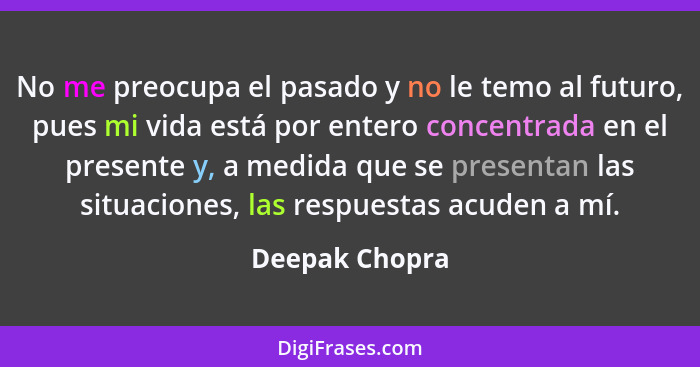 No me preocupa el pasado y no le temo al futuro, pues mi vida está por entero concentrada en el presente y, a medida que se presentan... - Deepak Chopra