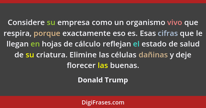 Considere su empresa como un organismo vivo que respira, porque exactamente eso es. Esas cifras que le llegan en hojas de cálculo refle... - Donald Trump