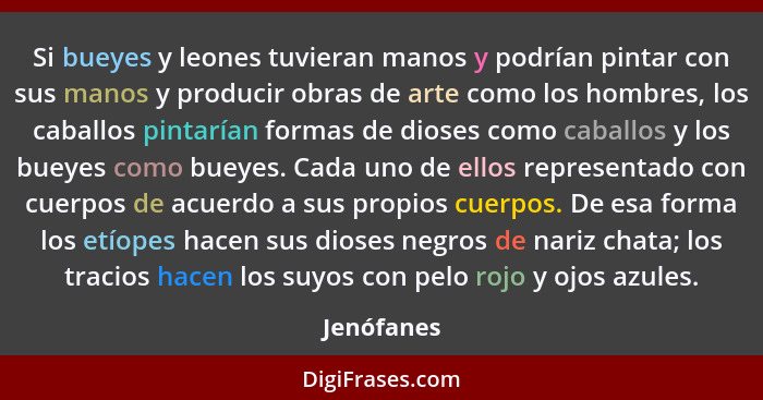 Si bueyes y leones tuvieran manos y podrían pintar con sus manos y producir obras de arte como los hombres, los caballos pintarían formas... - Jenófanes