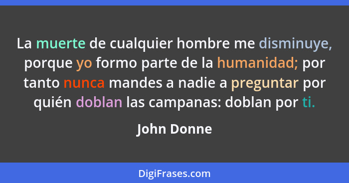 La muerte de cualquier hombre me disminuye, porque yo formo parte de la humanidad; por tanto nunca mandes a nadie a preguntar por quién d... - John Donne