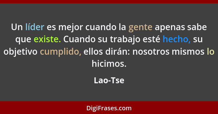 Un líder es mejor cuando la gente apenas sabe que existe. Cuando su trabajo esté hecho, su objetivo cumplido, ellos dirán: nosotros mismos l... - Lao-Tse