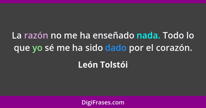 La razón no me ha enseñado nada. Todo lo que yo sé me ha sido dado por el corazón.... - León Tolstói