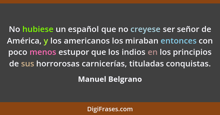 No hubiese un español que no creyese ser señor de América, y los americanos los miraban entonces con poco menos estupor que los indi... - Manuel Belgrano