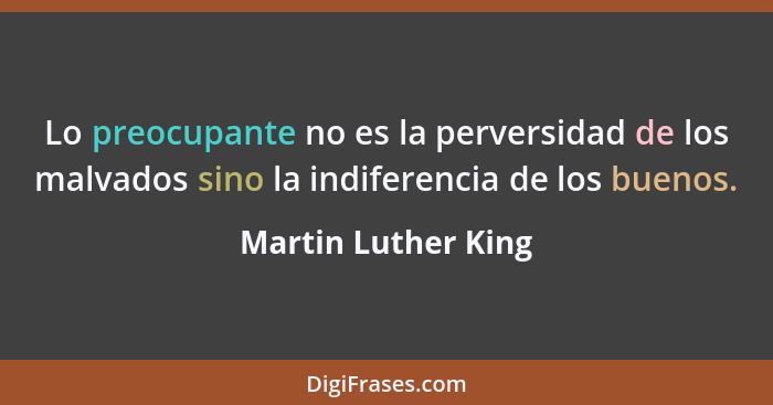 Lo preocupante no es la perversidad de los malvados sino la indiferencia de los buenos.... - Martin Luther King