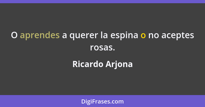 O aprendes a querer la espina o no aceptes rosas.... - Ricardo Arjona
