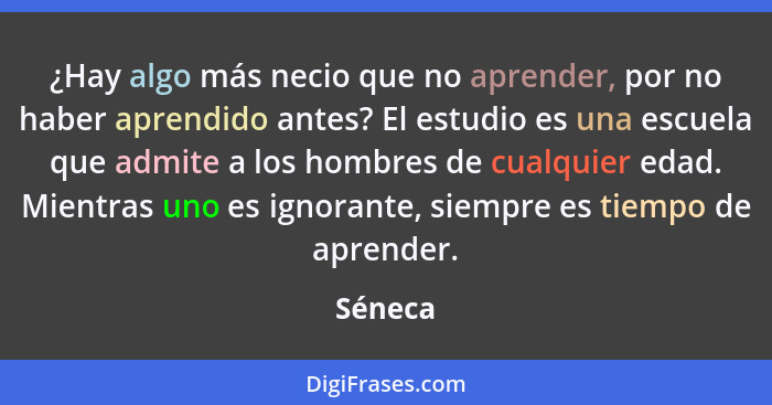 ¿Hay algo más necio que no aprender, por no haber aprendido antes? El estudio es una escuela que admite a los hombres de cualquier edad. Mien... - Séneca