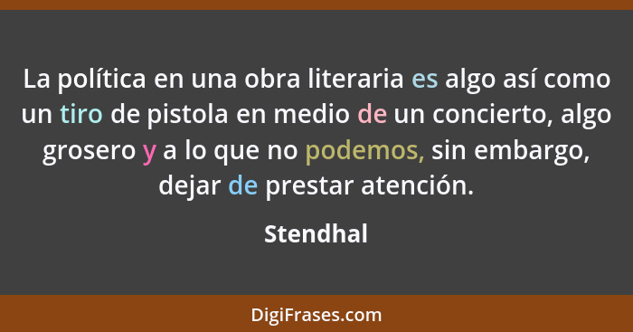 La política en una obra literaria es algo así como un tiro de pistola en medio de un concierto, algo grosero y a lo que no podemos, sin emb... - Stendhal