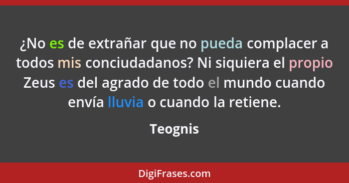 ¿No es de extrañar que no pueda complacer a todos mis conciudadanos? Ni siquiera el propio Zeus es del agrado de todo el mundo cuando envía... - Teognis